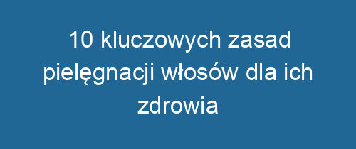 10 kluczowych zasad pielęgnacji włosów dla ich zdrowia