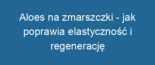 Aloes na zmarszczki – jak poprawia elastyczność i regenerację skóry?