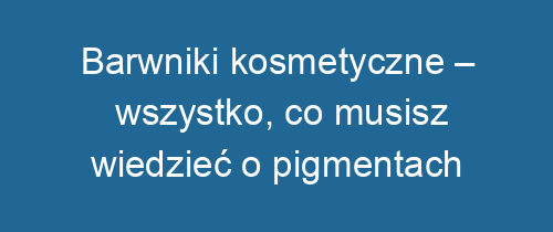 Barwniki kosmetyczne – wszystko, co musisz wiedzieć o pigmentach