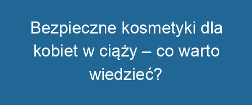 Bezpieczne kosmetyki dla kobiet w ciąży – co warto wiedzieć?