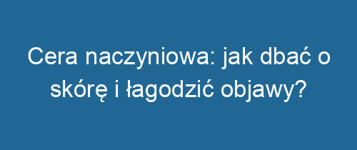 Cera naczyniowa: jak dbać o skórę i łagodzić objawy?