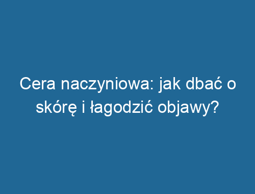 Cera naczyniowa: jak dbać o skórę i łagodzić objawy?