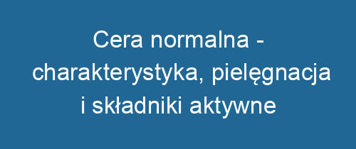 Cera normalna – charakterystyka, pielęgnacja i składniki aktywne