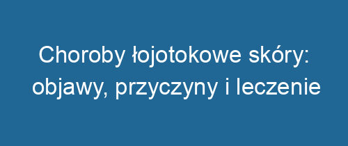 Choroby łojotokowe skóry: objawy, przyczyny i leczenie