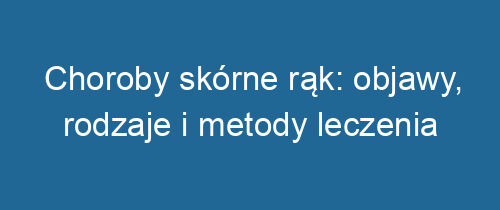 Choroby skórne rąk: objawy, rodzaje i metody leczenia