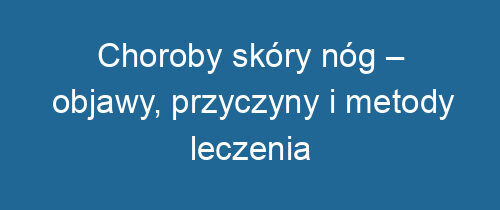 Choroby skóry nóg – objawy, przyczyny i metody leczenia