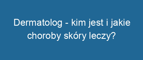 Dermatolog – kim jest i jakie choroby skóry leczy?