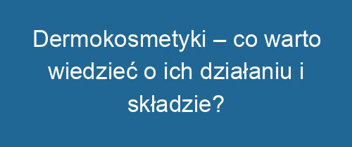 Dermokosmetyki – co warto wiedzieć o ich działaniu i składzie?