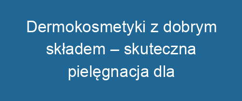 Dermokosmetyki z dobrym składem – skuteczna pielęgnacja dla wrażliwej skóry