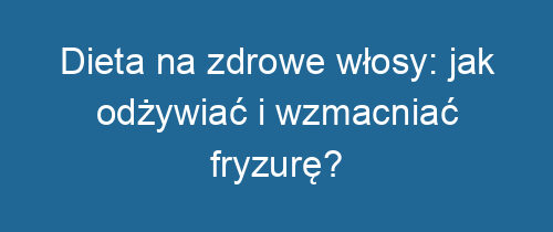 Dieta na zdrowe włosy: jak odżywiać i wzmacniać fryzurę?