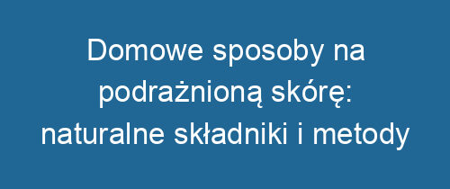 Domowe sposoby na podrażnioną skórę: naturalne składniki i metody