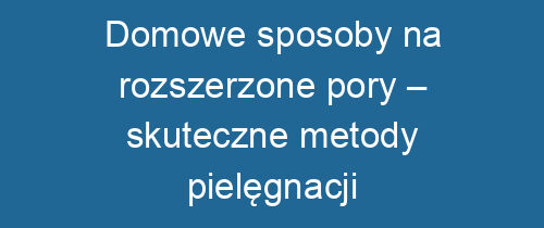 Domowe sposoby na rozszerzone pory – skuteczne metody pielęgnacji