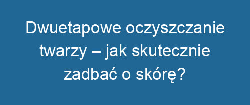 Dwuetapowe oczyszczanie twarzy – jak skutecznie zadbać o skórę?