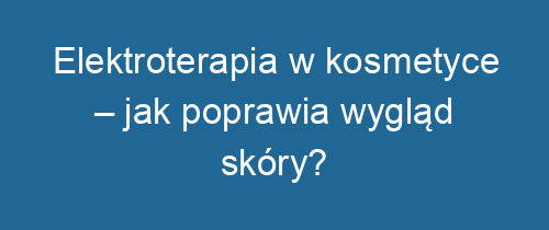 Elektroterapia w kosmetyce – jak poprawia wygląd skóry?