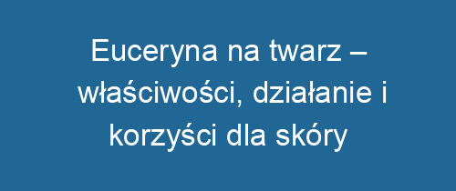 Euceryna na twarz – właściwości, działanie i korzyści dla skóry