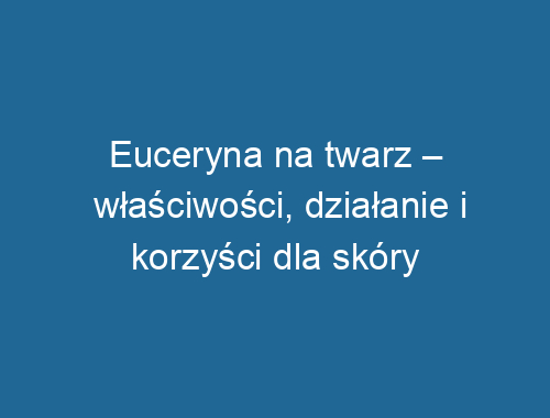 Euceryna na twarz – właściwości, działanie i korzyści dla skóry