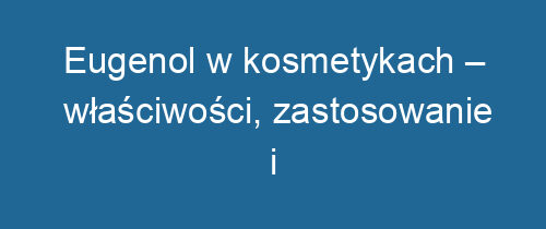 Eugenol w kosmetykach – właściwości, zastosowanie i bezpieczeństwo