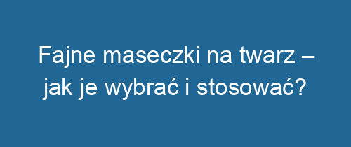 Fajne maseczki na twarz – jak je wybrać i stosować?