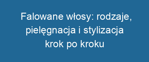 Falowane włosy: rodzaje, pielęgnacja i stylizacja krok po kroku