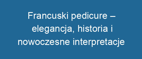 Francuski pedicure – elegancja, historia i nowoczesne interpretacje