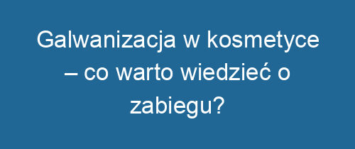 Galwanizacja w kosmetyce – co warto wiedzieć o zabiegu?