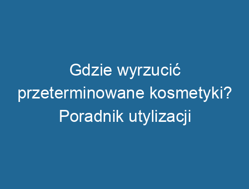 Gdzie wyrzucić przeterminowane kosmetyki? Poradnik utylizacji