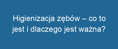 Higienizacja zębów – co to jest i dlaczego jest ważna?