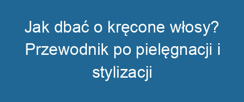 Jak dbać o kręcone włosy? Przewodnik po pielęgnacji i stylizacji