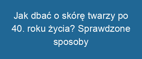 Jak dbać o skórę twarzy po 40. roku życia? Sprawdzone sposoby