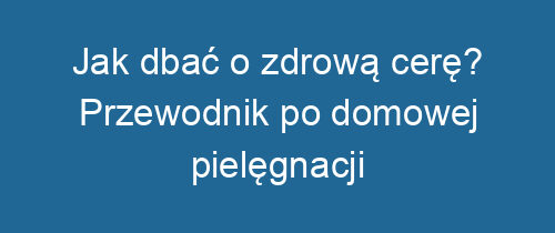 Jak dbać o zdrową cerę? Przewodnik po domowej pielęgnacji