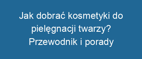 Jak dobrać kosmetyki do pielęgnacji twarzy? Przewodnik i porady