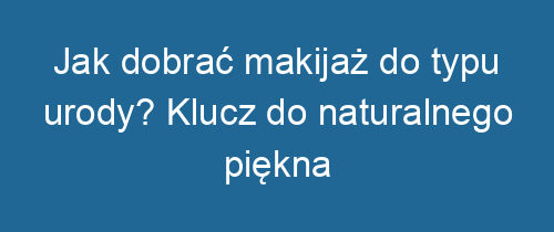 Jak dobrać makijaż do typu urody? Klucz do naturalnego piękna