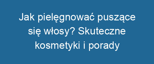 Jak pielęgnować puszące się włosy? Skuteczne kosmetyki i porady