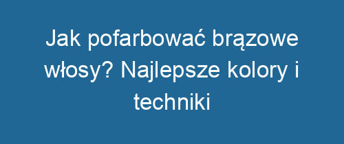 Jak pofarbować brązowe włosy? Najlepsze kolory i techniki