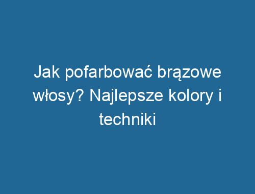 Jak pofarbować brązowe włosy? Najlepsze kolory i techniki