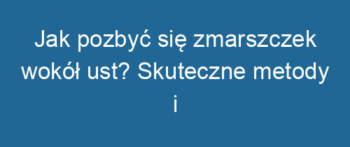 Jak pozbyć się zmarszczek wokół ust? Skuteczne metody i pielęgnacja