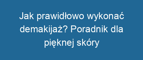 Jak prawidłowo wykonać demakijaż? Poradnik dla pięknej skóry