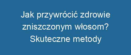 Jak przywrócić zdrowie zniszczonym włosom? Skuteczne metody regeneracji