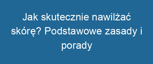 Jak skutecznie nawilżać skórę? Podstawowe zasady i porady