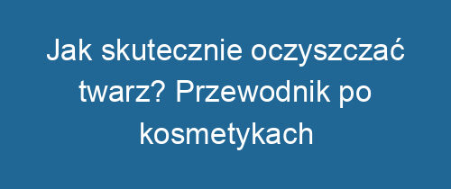 Jak skutecznie oczyszczać twarz? Przewodnik po kosmetykach