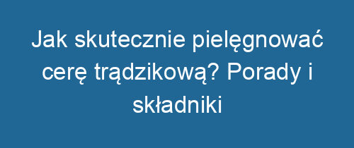 Jak skutecznie pielęgnować cerę trądzikową? Porady i składniki