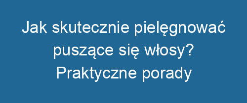 Jak skutecznie pielęgnować puszące się włosy? Praktyczne porady