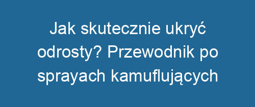 Jak skutecznie ukryć odrosty? Przewodnik po sprayach kamuflujących