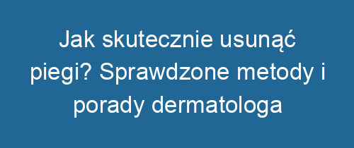 Jak skutecznie usunąć piegi? Sprawdzone metody i porady dermatologa