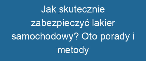 Jak skutecznie zabezpieczyć lakier samochodowy? Oto porady i metody