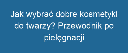 Jak wybrać dobre kosmetyki do twarzy? Przewodnik po pielęgnacji