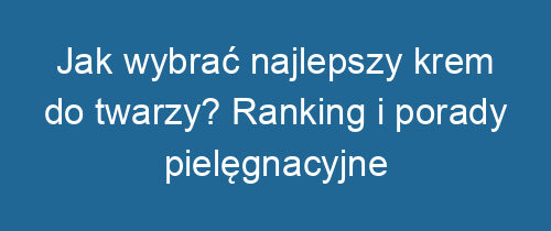 Jak wybrać najlepszy krem do twarzy? Ranking i porady pielęgnacyjne