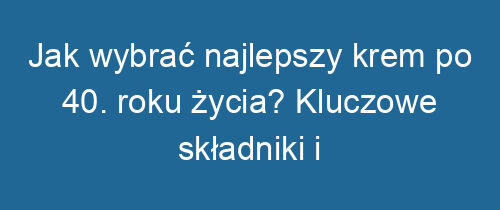 Jak wybrać najlepszy krem po 40. roku życia? Kluczowe składniki i porady