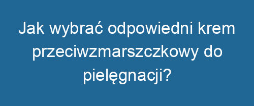 Jak wybrać odpowiedni krem przeciwzmarszczkowy do pielęgnacji?