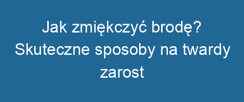 Jak zmiękczyć brodę? Skuteczne sposoby na twardy zarost